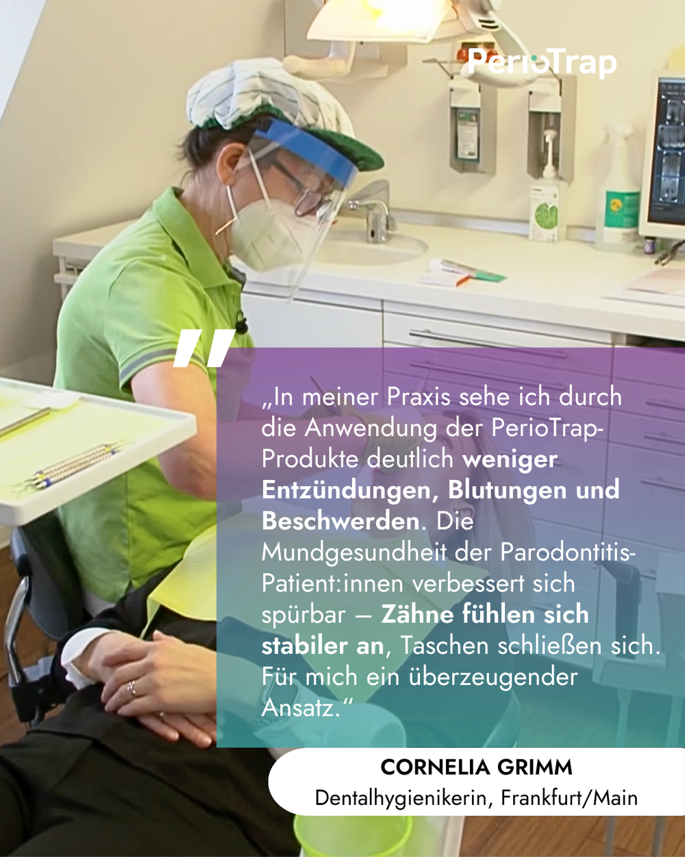 Foto aus einer Zahnarztpraxis: Eine Dentalhygienikerin in grüner Arbeitskleidung, mit Kopfhaube, Schutzvisier und Maske führt eine Behandlung bei einer auf dem Behandlungsstuhl liegenden Person durch. Oben rechts ist das weiße PerioTrap-Logo eingeblendet. Über dem Bild liegt eine farbige Textbox mit folgendem Zitat: „In meiner Praxis sehe ich durch die Anwendung der PerioTrap-Produkte deutlich weniger Entzündungen, Blutungen und Beschwerden. Die Mundgesundheit der Parodontitis-Patient:innen verbessert sich 