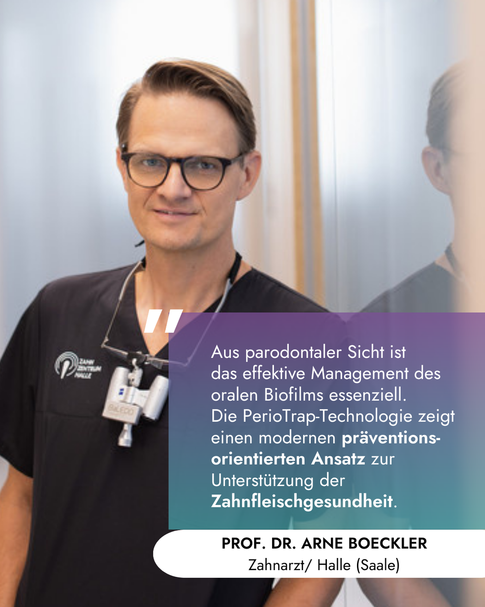 Porträt von Prof. Dr. Arne Boeckler in schwarzer Praxiskleidung mit einer Lupenbrille um den Hals. Über dem Bild liegt eine farbige Textbox mit folgendem Zitat: „Aus parodontaler Sicht ist das effektive Management des oralen Biofilms essenziell. Die PerioTrap-Technologie zeigt einen modernen präventionsorientierten Ansatz zur Unterstützung der Zahnfleischgesundheit.“ Darunter steht der Name und Ort: PROF. DR. ARNE BOECKLER, Zahnarzt / Halle (Saale).